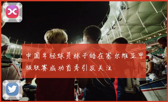 中国年轻球员林子皓在塞尔维亚甲级联赛成功首秀引发关注