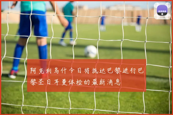 阿克利乌什今日将抵达巴黎进行巴黎圣日耳曼体检的最新消息
